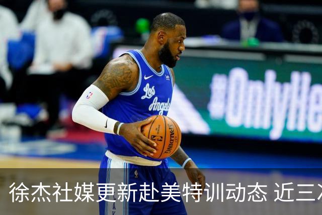 徐杰社媒更新赴美特训动态 近三次入选男篮集训均无缘正规大名单