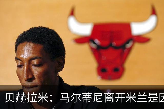 贝赫拉米：马尔蒂尼离开米兰是因内部充满复杂博弈，感到身心俱疲